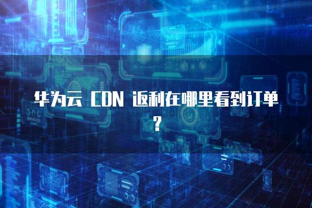 华为云 CDN 返利在哪里看到订单?