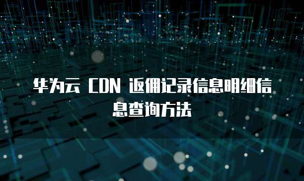 华为云 CDN 返佣记录信息明细信息查询方法