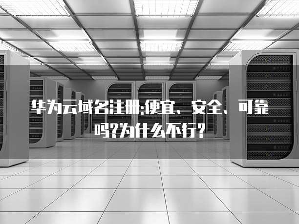 华为云域名注册:便宜、安全、可靠吗?为什么不行?