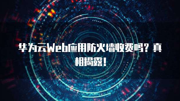 华为云Web应用防火墙收费吗？真相揭露！