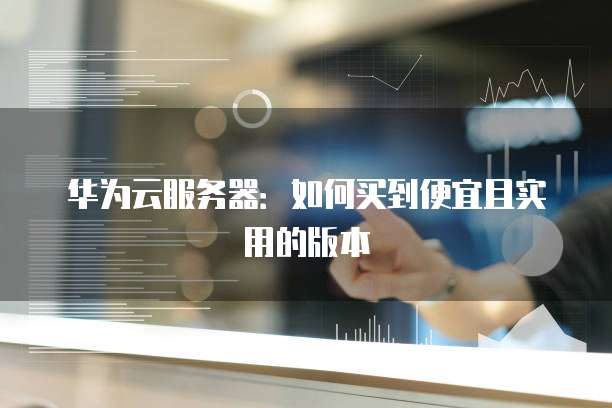 华为云服务器:如何买到便宜且实用的版本
