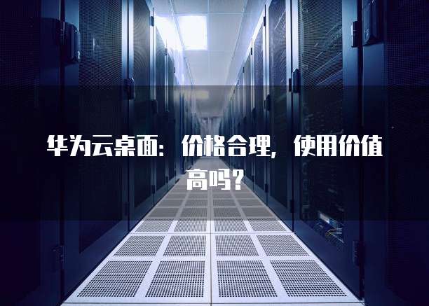 华为云桌面：价格合理，使用价值高吗？