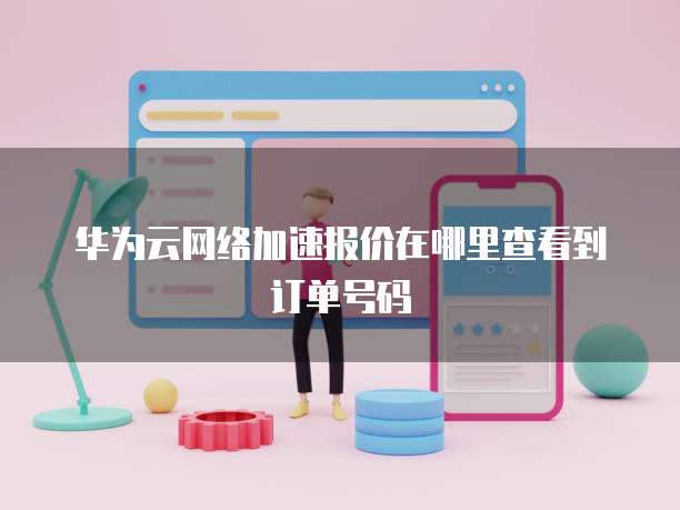 华为云网络加速报价在哪里查看到订单号码