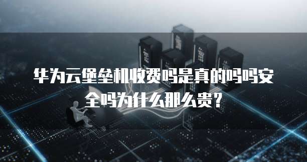 华为云堡垒机收费吗是真的吗吗安全吗为什么那么贵?