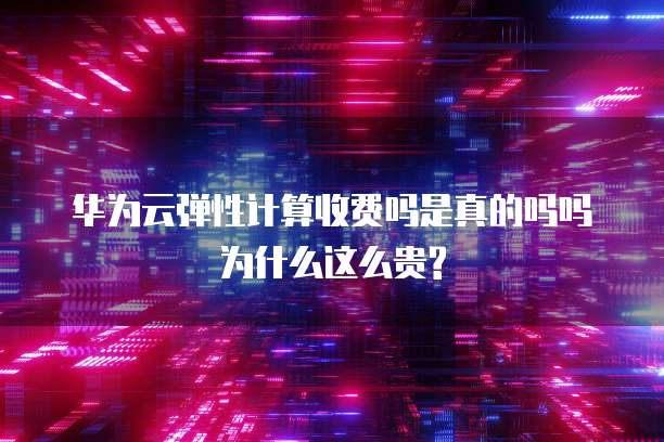 华为云弹性计算收费吗是真的吗吗为什么这么贵?