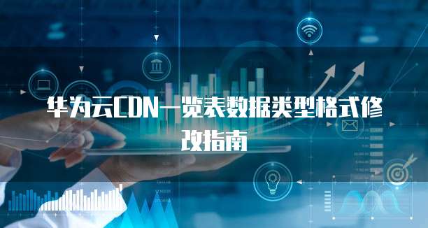 华为云CDN一览表数据类型格式修改指南