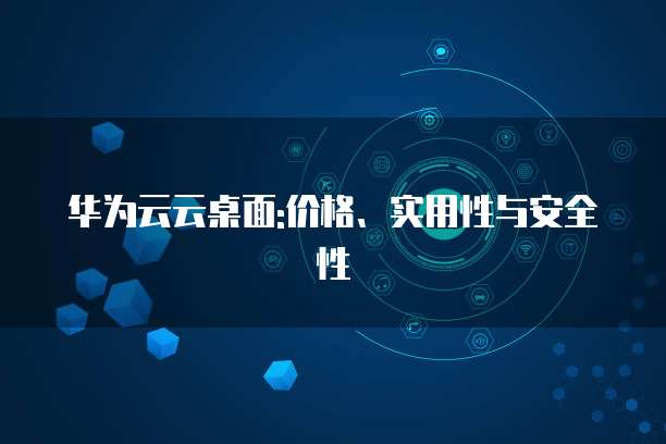华为云云桌面:价格、实用性与安全性