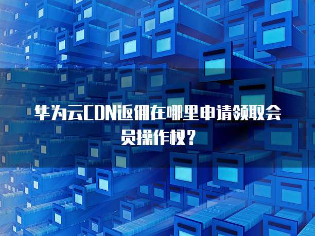 华为云CDN返佣在哪里申请领取会员操作权?