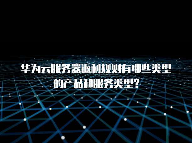 华为云服务器返利规则有哪些类型的产品和服务类型?