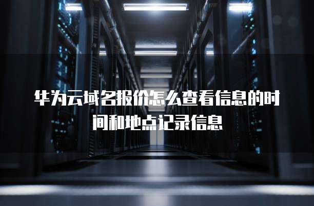 华为云域名报价怎么查看信息的时间和地点记录信息