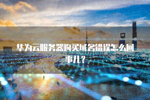华为云服务器购买域名错误怎么回事儿?