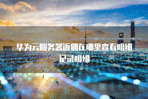 华为云服务器返佣在哪里查看明细记录明细