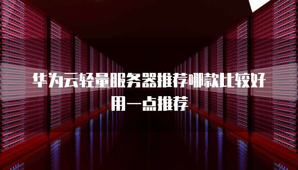 华为云轻量服务器推荐哪款比较好用一点推荐