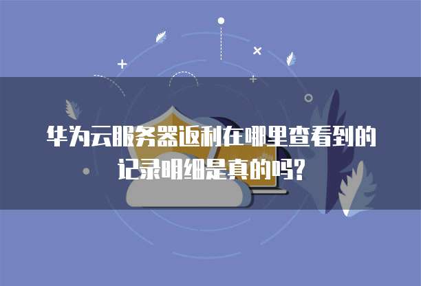 华为云服务器返利在哪里查看到的记录明细是真的吗?