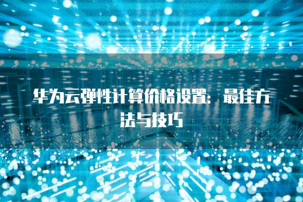 华为云弹性计算价格设置:最佳方法与技巧