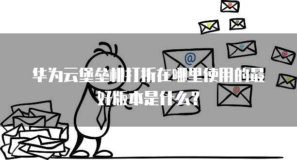 华为云堡垒机打折在哪里使用的最好版本是什么？