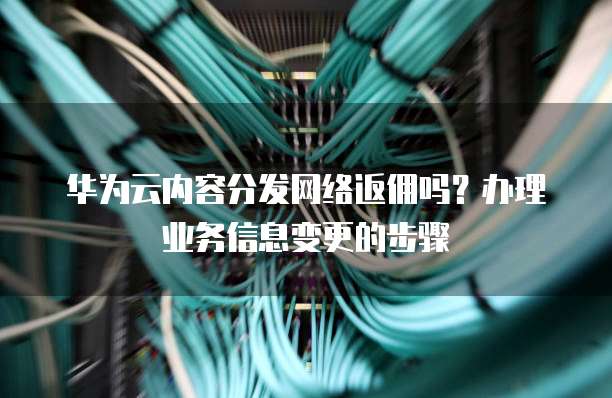 华为云内容分发网络返佣吗?办理业务信息变更的步骤