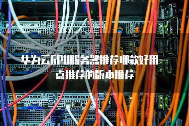 华为云GPU服务器推荐哪款好用一点推荐的版本推荐