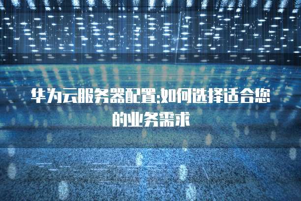 华为云服务器配置:如何选择适合您的业务需求