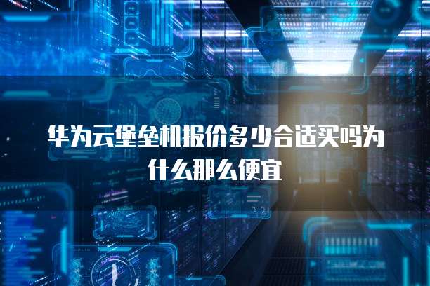 华为云堡垒机报价多少合适买吗为什么那么便宜