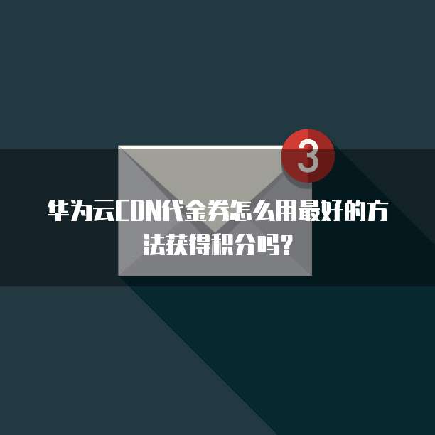 华为云CDN代金券怎么用最好的方法获得积分吗?
