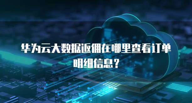 华为云大数据返佣在哪里查看订单明细信息?