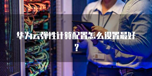 华为云弹性计算配置怎么设置最好？