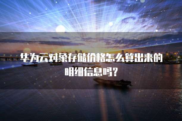 华为云对象存储价格怎么算出来的明细信息吗?
