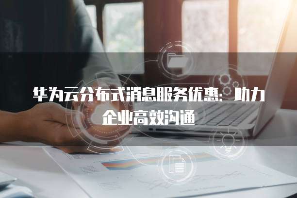 华为云分布式消息服务优惠:助力企业高效沟通