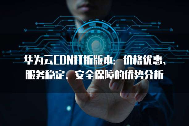 华为云CDN打折版本:价格优惠、服务稳定、安全保障的优势分析