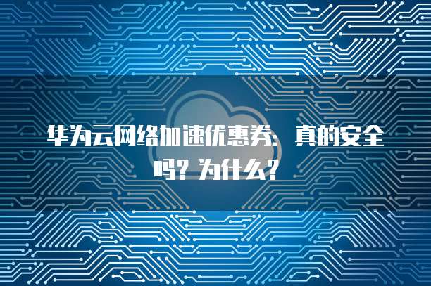 华为云网络加速优惠券:真的安全吗?为什么?