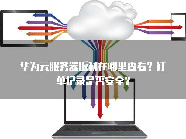 华为云服务器返利在哪里查看?订单记录是否安全?
