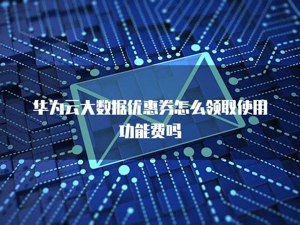 华为云大数据优惠券怎么领取使用功能费吗
