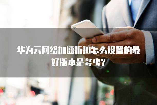 华为云网络加速折扣怎么设置的最好版本是多少?