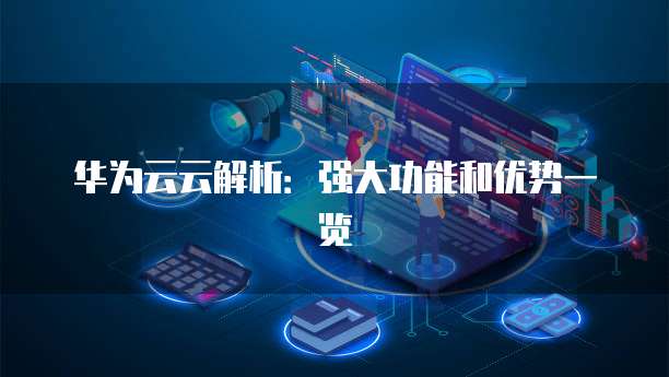 华为云云解析:强大功能和优势一览