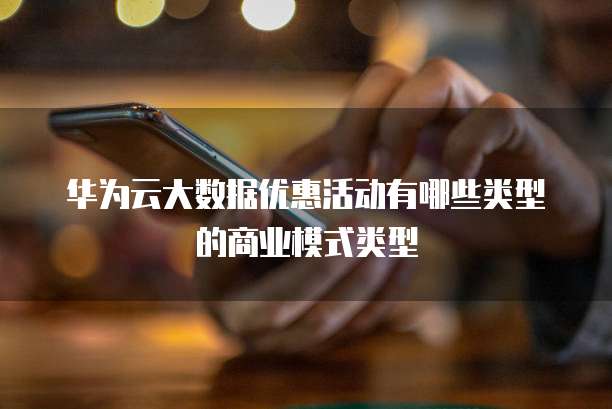 华为云大数据优惠活动有哪些类型的商业模式类型
