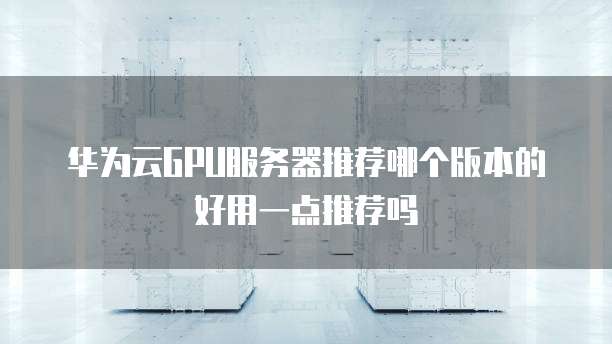华为云GPU服务器推荐哪个版本的好用一点推荐吗