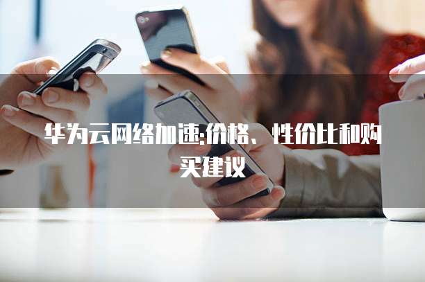 华为云网络加速:价格、性价比和购买建议