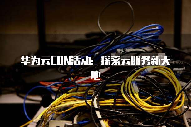 华为云CDN活动：探索云服务新天地