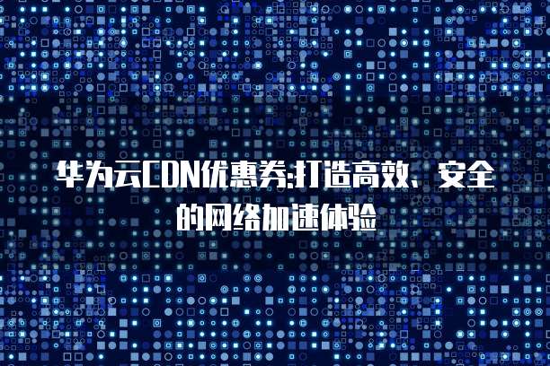 华为云CDN优惠券:打造高效、安全的网络加速体验