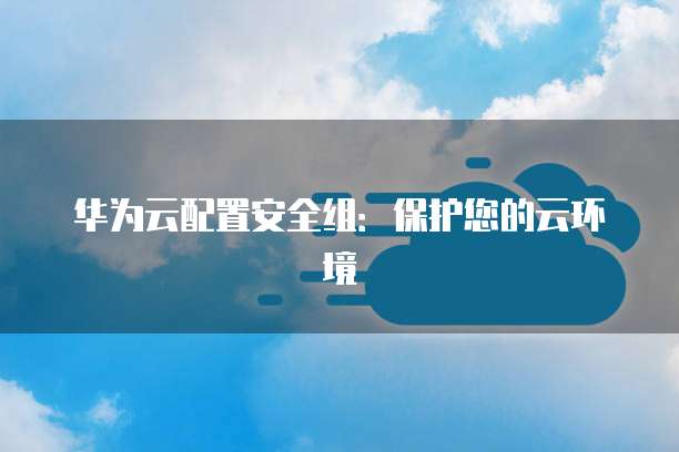 华为云配置安全组:保护您的云环境