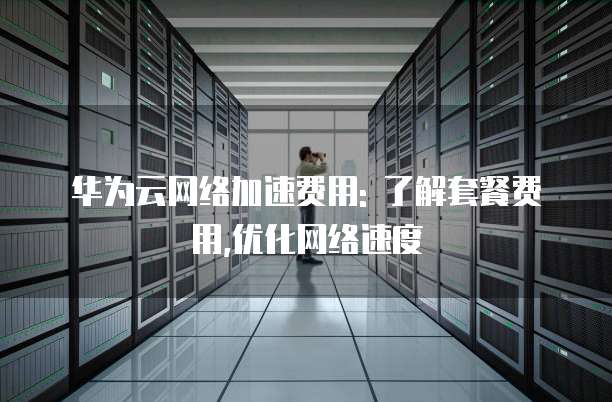 华为云网络加速费用: 了解套餐费用,优化网络速度