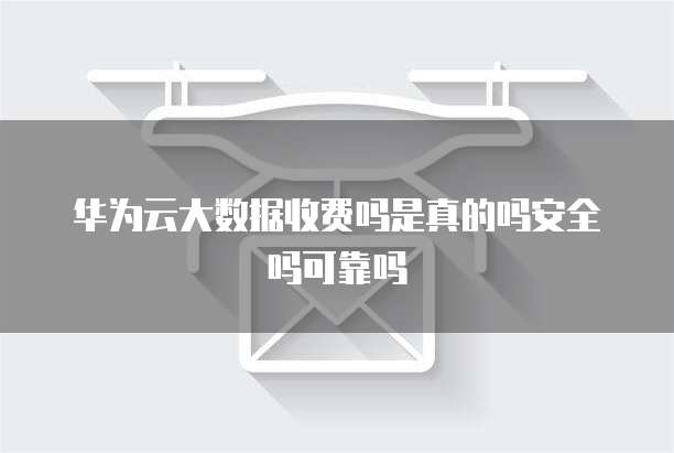 华为云大数据收费吗是真的吗安全吗可靠吗