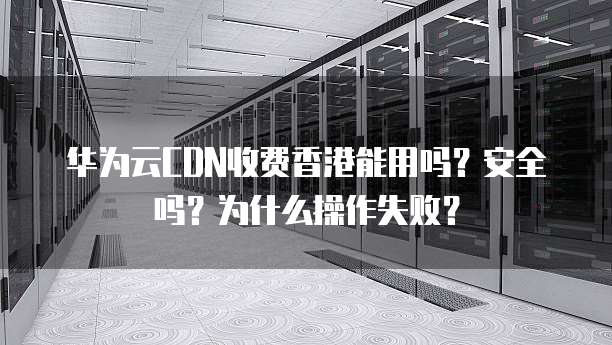 华为云CDN收费香港能用吗?安全吗?为什么操作失败?