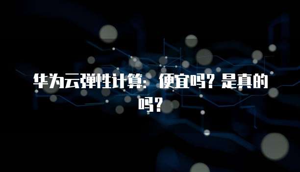 华为云弹性计算:便宜吗?是真的吗?