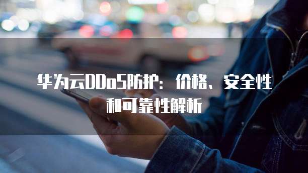 华为云DDoS防护:价格、安全性和可靠性解析