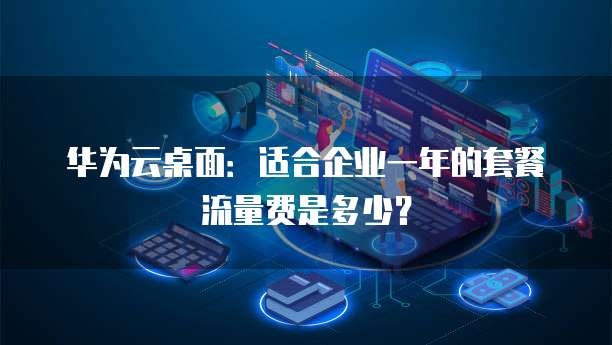 华为云桌面:适合企业一年的套餐流量费是多少?