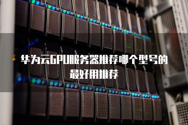 华为云GPU服务器推荐哪个型号的最好用推荐