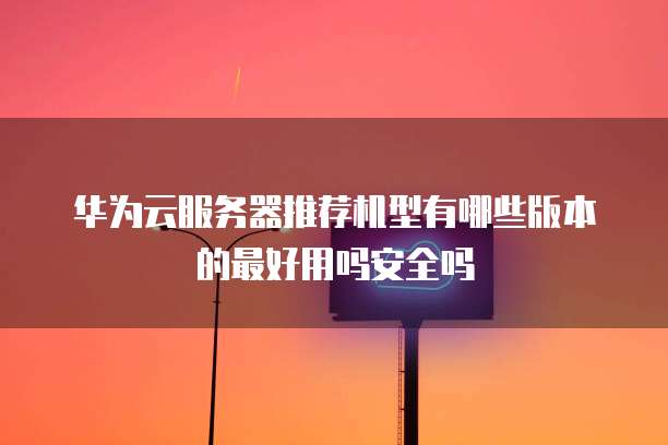 华为云服务器推荐机型有哪些版本的最好用吗安全吗