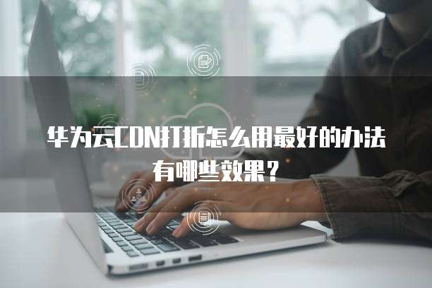 华为云CDN打折怎么用最好的办法有哪些效果?